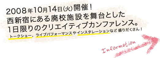 .fes 2008 TOKYO  school festival for web designers 2008年10月14日(火)開催!
						西新宿にある廃校施設を舞台とした1日限りのクリエイティブカンファレンス。
						トークショーやライブパフォーマンス、インスタレーションなど盛りだくさん