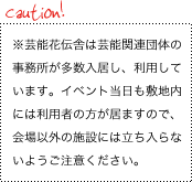 caution! ※芸能花伝舎は芸能関連団体の事務所が多数入居し、利用しています。
						イベント当日も敷地内には利用者の方が居ますので、会場以外の施設には立ち入らないようご注意ください。